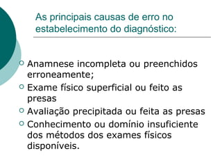 As principais causas de erro no
estabelecimento do diagnóstico:
 Anamnese incompleta ou preenchidos
erroneamente;
 Exame físico superficial ou feito as
presas
 Avaliação precipitada ou feita as presas
 Conhecimento ou domínio insuficiente
dos métodos dos exames físicos
disponíveis.
 