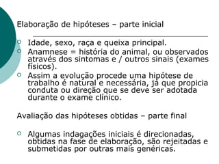 Elaboração de hipóteses – parte inicial
 Idade, sexo, raça e queixa principal.
 Anamnese = história do animal, ou observados
através dos sintomas e / outros sinais (exames
físicos).
 Assim a evolução procede uma hipótese de
trabalho é natural e necessária, já que propicia
conduta ou direção que se deve ser adotada
durante o exame clínico.
Avaliação das hipóteses obtidas – parte final
 Algumas indagações iniciais é direcionadas,
obtidas na fase de elaboração, são rejeitadas e
submetidas por outras mais genéricas.
 