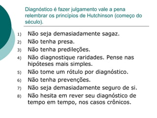 Diagnóstico é fazer julgamento vale a pena
relembrar os princípios de Hutchinson (começo do
século).
1) Não seja demasiadamente sagaz.
2) Não tenha presa.
3) Não tenha predileções.
4) Não diagnostique raridades. Pense nas
hipóteses mais simples.
5) Não tome um rótulo por diagnóstico.
6) Não tenha prevenções.
7) Não seja demasiadamente seguro de si.
8) Não hesita em rever seu diagnóstico de
tempo em tempo, nos casos crônicos.
 