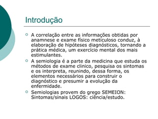 Introdução
 A correlação entre as informações obtidas por
anamnese e exame físico meticuloso conduz, à
elaboração de hipóteses diagnósticos, tornando a
prática médica, um exercício mental dos mais
estimulantes.
 A semiologia é a parte da medicina que estuda os
métodos de exame clinico, pesquisa os sintomas
e os interpreta, reunindo, dessa forma, os
elementos necessários para construir o
diagnóstico e presumir a evolução da
enfermidade.
 Semiologias provem do grego SEMEION:
Sintomas/sinais LOGOS: ciência/estudo.
 
