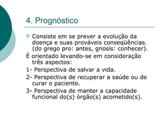 4. Prognóstico
 Consiste em se prever a evolução da
doença e suas prováveis conseqüências.
(do grego pro: antes, gnosis: conhecer).
É orientado levando-se em consideração
três aspectos:
1- Perspectiva de salvar a vida.
2- Perspectiva de recuperar a saúde ou de
curar o paciente.
3- Perspectiva de manter a capacidade
funcional do(s) órgão(s) acometido(s).
 