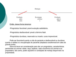 Doenças
Evoluem
para
cura
Se tornam
crônica
s
Evoluem
para o
óbito
Então, dessa forma teremos:
-Prognóstico favorável: prevê evolução satisfatória.
-Prognóstico desfavorável: prevê o término fatal.
-Prognóstico duvidoso, reservado ou incerto: curso imprevisível.
Pode ser favorável quanto a vida do paciente e desfavorável ou duvidoso
quanto a validez e a recuperação do paciente (displasia coxofemoral em cães de
grande porte).
Deve-se levar em consideração para dar um prognóstico, características
pertinentes ao animal: idade, raça, espécie, valor econômico do animal e ao
proprietário, tais como, poder aquisitivo e condições de manejo disponíveis na
propriedade.
 