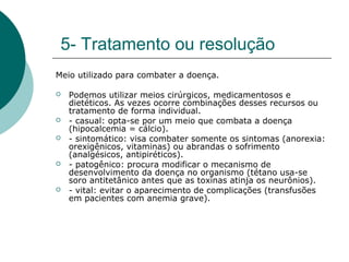 5- Tratamento ou resolução
Meio utilizado para combater a doença.
 Podemos utilizar meios cirúrgicos, medicamentosos e
dietéticos. As vezes ocorre combinações desses recursos ou
tratamento de forma individual.
 - casual: opta-se por um meio que combata a doença
(hipocalcemia = cálcio).
 - sintomático: visa combater somente os sintomas (anorexia:
orexigênicos, vitaminas) ou abrandas o sofrimento
(analgésicos, antipiréticos).
 - patogênico: procura modificar o mecanismo de
desenvolvimento da doença no organismo (tétano usa-se
soro antitetânico antes que as toxinas atinja os neurônios).
 - vital: evitar o aparecimento de complicações (transfusões
em pacientes com anemia grave).
 
