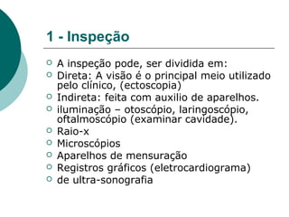 1 - Inspeção
 A inspeção pode, ser dividida em:
 Direta: A visão é o principal meio utilizado
pelo clínico, (ectoscopia)
 Indireta: feita com auxilio de aparelhos.
 iluminação – otoscópio, laringoscópio,
oftalmoscópio (examinar cavidade).
 Raio-x
 Microscópios
 Aparelhos de mensuração
 Registros gráficos (eletrocardiograma)
 de ultra-sonografia
 