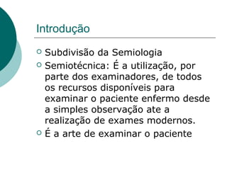 Introdução
 Subdivisão da Semiologia
 Semiotécnica: É a utilização, por
parte dos examinadores, de todos
os recursos disponíveis para
examinar o paciente enfermo desde
a simples observação ate a
realização de exames modernos.
 É a arte de examinar o paciente
 