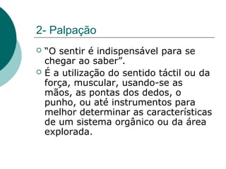 2- Palpação
 “O sentir é indispensável para se
chegar ao saber”.
 É a utilização do sentido táctil ou da
força, muscular, usando-se as
mãos, as pontas dos dedos, o
punho, ou até instrumentos para
melhor determinar as características
de um sistema orgânico ou da área
explorada.
 
