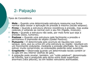 2- Palpação
Tipos de Consistência
 Mole – Quando uma determinada estrutura reassume sua forma
normal após cessar a aplicação de pressão à mesma (tecido adiposo).
 Firme – Quando a estrutura oferece resistência à pressão, mas acaba
cedendo e voltando ao normal com o seu fim (fígado, músculo).
 Dura – Quando a estrutura não sede, por mais forte que seja a
pressão (osso, tumores).
 Pastosa – Quando uma estrutura cede facilmente a pressão e
permanece a impressão do objeto (Godet Positivo).
 Flutuante – É determinada pelo acúmulo de líquidos tais como
sangue, soro, pus ou urina em uma estrutura ou região: resultará em
um movimento ondulante, mediante a pressão alternada. Se o líquido
estiver muito comprimido, as ondulações poderão estar ausentes.
 Crepitante – Observada quando um determinado tecido contém ar
ou gás em seu interior (bolhas de gás).
 A palpação pode revelar, também, um “ruído palpável”, denominado
de frêmito, que é produzido pelo atrito entre duas superfícies
anormais (race pleural), ou em lesões valvulares acentuadas.
 