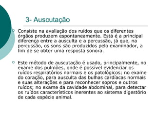 3- Auscutação
 Consiste na avaliação dos ruídos que os diferentes
órgãos produzem espontaneamente. Está é a principal
diferença entre a ausculta e a percussão, já que, na
percussão, os sons são produzidos pelo examinador, a
fim de se obter uma resposta sonora.
 Este método de auscutação é usado, principalmente, no
exame dos pulmões, onde é possível evidenciar os
ruídos respiratórios normais e os patológicos; no exame
do coração, para ausculta das bulhas cardíacas normais
e suas alterações e para reconhecer sopros e outros
ruídos; no exame da cavidade abdominal, para detectar
os ruídos característicos inerentes ao sistema digestório
de cada espécie animal.
 