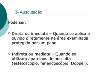 3- Auscutação
Pode ser:
 Direta ou imediata – Quando se aplica a
ouvido diretamente na área examinada
protegido por um pano.
 Indireta ou mediata – Quando se
utilizam aparelhos de ausculta
(estetoscópio, fenendoscópio, Dopper).
 
