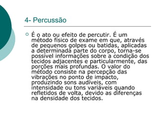 4- Percussão
 É o ato ou efeito de percutir. É um
método físico de exame em que, através
de pequenos golpes ou batidas, aplicadas
a determinada parte do corpo, torna-se
possível informações sobre a condição dos
tecidos adjacentes e particularmente, das
porções mais profundas. O valor do
método consiste na percepção das
vibrações no ponto de impacto,
produzindo sons audíveis, com
intensidade ou tons variáveis quando
refletidos de volta, devido as diferenças
na densidade dos tecidos.
 