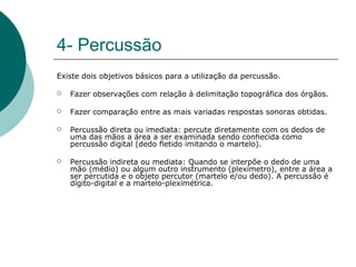 4- Percussão
Existe dois objetivos básicos para a utilização da percussão.
 Fazer observações com relação à delimitação topográfica dos órgãos.
 Fazer comparação entre as mais variadas respostas sonoras obtidas.
 Percussão direta ou imediata: percute diretamente com os dedos de
uma das mãos a área a ser examinada sendo conhecida como
percussão digital (dedo fletido imitando o martelo).
 Percussão indireta ou mediata: Quando se interpõe o dedo de uma
mão (médio) ou algum outro instrumento (plexímetro), entre a área a
ser percutida e o objeto percutor (martelo e/ou dedo). A percussão é
dígito-digital e a martelo-pleximétrica.
 