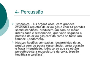 4- Percussão
 Timpânico – Os órgãos ocos, com grandes
cavidades repletas de ar ou gás e com as paredes
semidistendidas, produzem um som de maior
intensidade e ressonância, que varia segundo a
pressão do ar ou gás contido como se fosse um
tambor. (Abdômen).
 Maciço: Regiões compactas, desprovidas de ar,
produz som de pouca ressonância, curta duração
e fraca intensidade, idêntico ao que se obtêm
percutindo-se a musculatura da coxa. (região
hepática e cardíaca).
 