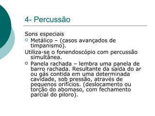 4- Percussão
Sons especiais
 Metálico – (casos avançados de
timpanismo).
Utiliza-se o fonendoscópio com percussão
simultânea.
 Panela rachada – lembra uma panela de
barro rachada. Resultante da saída do ar
ou gás contida em uma determinada
cavidade, sob pressão, através de
pequenos orifícios. (deslocamento ou
torção do abomaso, com fechamento
parcial do piloro).
 