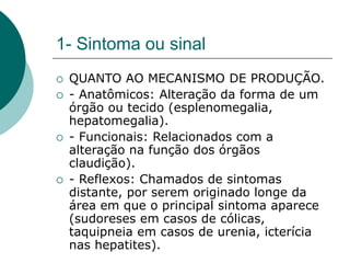 1- Sintoma ou sinal
 QUANTO AO MECANISMO DE PRODUÇÃO.
 - Anatômicos: Alteração da forma de um
órgão ou tecido (esplenomegalia,
hepatomegalia).
 - Funcionais: Relacionados com a
alteração na função dos órgãos
claudição).
 - Reflexos: Chamados de sintomas
distante, por serem originado longe da
área em que o principal sintoma aparece
(sudoreses em casos de cólicas,
taquipneia em casos de urenia, icterícia
nas hepatites).
 