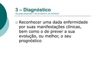 3 – Diagnóstico
(do grego diagnoses = ato de discernir, de conhecer)
 Reconhecer uma dada enfermidade
por suas manifestações clínicas,
bem como o de prever a sua
evolução, ou melhor, o seu
prognóstico
 
