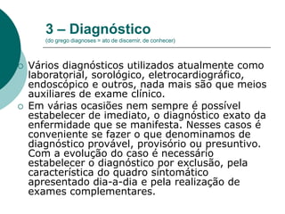 3 – Diagnóstico
(do grego diagnoses = ato de discernir, de conhecer)
 Vários diagnósticos utilizados atualmente como
laboratorial, sorológico, eletrocardiográfico,
endoscópico e outros, nada mais são que meios
auxiliares de exame clínico.
 Em várias ocasiões nem sempre é possível
estabelecer de imediato, o diagnóstico exato da
enfermidade que se manifesta. Nesses casos é
conveniente se fazer o que denominamos de
diagnóstico provável, provisório ou presuntivo.
Com a evolução do caso é necessário
estabelecer o diagnóstico por exclusão, pela
característica do quadro sintomático
apresentado dia-a-dia e pela realização de
exames complementares.
 