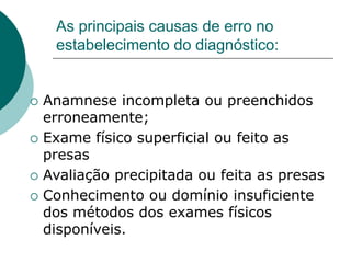 As principais causas de erro no
estabelecimento do diagnóstico:
 Anamnese incompleta ou preenchidos
erroneamente;
 Exame físico superficial ou feito as
presas
 Avaliação precipitada ou feita as presas
 Conhecimento ou domínio insuficiente
dos métodos dos exames físicos
disponíveis.
 