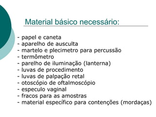 Material básico necessário:
- papel e caneta
- aparelho de ausculta
- martelo e plecimetro para percussão
- termômetro
- parelho de iluminação (lanterna)
- luvas de procedimento
- luvas de palpação retal
- otoscópio de oftalmoscópio
- especulo vaginal
- fracos para as amostras
- material específico para contenções (mordaças)
 