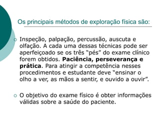 Os principais métodos de exploração física são:
 Inspeção, palpação, percussão, auscuta e
olfação. A cada uma dessas técnicas pode ser
aperfeiçoado se os três “pés” do exame clínico
forem obtidos. Paciência, perseverança e
prática. Para atingir a competência nesses
procedimentos e estudante deve “ensinar o
olho a ver, as mãos a sentir, e ouvido a ouvir”.
 O objetivo do exame físico é obter informações
válidas sobre a saúde do paciente.
 