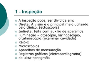 1 - Inspeção
 A inspeção pode, ser dividida em:
 Direta: A visão é o principal meio utilizado
pelo clínico, (ectoscopia)
 Indireta: feita com auxilio de aparelhos.
 iluminação – otoscópio, laringoscópio,
oftalmoscópio (examinar cavidade).
 Raio-x
 Microscópios
 Aparelhos de mensuração
 Registros gráficos (eletrocardiograma)
 de ultra-sonografia
 