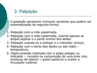 2- Palpação
 A palpação apresenta inúmeras variantes que podem ser
sistematizadas da seguinte forma:
1- Palpação com a mão espalmada.
2- Palpação com a mão espalmada, usando apenas as
polpas digitais e a parte ventral dos dedos.
3- Palpação usando-se o polegar e o indicador (pinça).
4- Palpação com o dorso dos dedos ou das mãos –
temperatura.
5- Dígito-pressão realizada com a polpa polegar ou
indicador – consiste na compressão de uma área (dor,
presença de edema = godet positivo) e avaliar a
circulação cutânea.
 