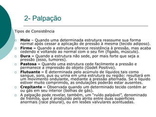 2- Palpação
Tipos de Consistência
 Mole – Quando uma determinada estrutura reassume sua forma
normal após cessar a aplicação de pressão à mesma (tecido adiposo).
 Firme – Quando a estrutura oferece resistência à pressão, mas acaba
cedendo e voltando ao normal com o seu fim (fígado, músculo).
 Dura – Quando a estrutura não sede, por mais forte que seja a
pressão (osso, tumores).
 Pastosa – Quando uma estrutura cede facilmente a pressão e
permanece a impressão do objeto (Godet Positivo).
 Flutuante – É determinada pelo acúmulo de líquidos tais como
sangue, soro, pus ou urina em uma estrutura ou região: resultará em
um movimento ondulante, mediante a pressão alternada. Se o líquido
estiver muito comprimido, as ondulações poderão estar ausentes.
 Crepitante – Observada quando um determinado tecido contém ar
ou gás em seu interior (bolhas de gás).
 A palpação pode revelar, também, um “ruído palpável”, denominado
de frêmito, que é produzido pelo atrito entre duas superfícies
anormais (race pleural), ou em lesões valvulares acentuadas.
 