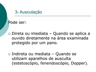 3- Auscutação
Pode ser:
 Direta ou imediata – Quando se aplica a
ouvido diretamente na área examinada
protegido por um pano.
 Indireta ou mediata – Quando se
utilizam aparelhos de ausculta
(estetoscópio, fenendoscópio, Dopper).
 