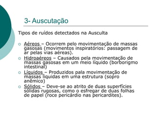 3- Auscutação
Tipos de ruídos detectados na Ausculta
 Aéreos – Ocorrem pelo movimentação de massas
gasosas (movimentos inspiratórios: passagem de
ar pelas vias aéreas).
 Hidroaéreos – Causados pela movimentação de
massas gasosas em um meio líquido (borborigmo
intestinal)
 Líquidos – Produzidos pala movimentação de
massas liquidas em uma estrutura (sopro
anêmico)
 Sólidos – Deve-se ao atrito de duas superfícies
sólidas rugosas, como o esfregar de duas folhas
de papel (roce pericárdio nas pericardites).
 