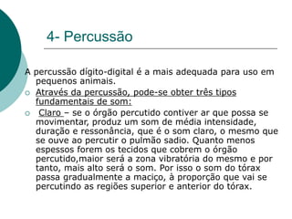4- Percussão
A percussão dígito-digital é a mais adequada para uso em
pequenos animais.
 Através da percussão, pode-se obter três tipos
fundamentais de som:
 Claro – se o órgão percutido contiver ar que possa se
movimentar, produz um som de média intensidade,
duração e ressonância, que é o som claro, o mesmo que
se ouve ao percutir o pulmão sadio. Quanto menos
espessos forem os tecidos que cobrem o órgão
percutido,maior será a zona vibratória do mesmo e por
tanto, mais alto será o som. Por isso o som do tórax
passa gradualmente a maciço, à proporção que vai se
percutindo as regiões superior e anterior do tórax.
 