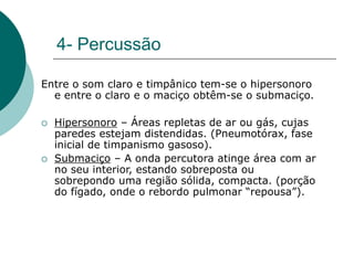 4- Percussão
Entre o som claro e timpânico tem-se o hipersonoro
e entre o claro e o maciço obtêm-se o submaciço.
 Hipersonoro – Áreas repletas de ar ou gás, cujas
paredes estejam distendidas. (Pneumotórax, fase
inicial de timpanismo gasoso).
 Submaciço – A onda percutora atinge área com ar
no seu interior, estando sobreposta ou
sobrepondo uma região sólida, compacta. (porção
do fígado, onde o rebordo pulmonar “repousa”).
 