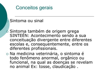Conceitos gerais
 Sintoma ou sinal
 Sintoma também de origem grega
SINTEÉN: Acontecimento sendo a sua
conceituação divergente entre diferentes
escolas e, consequentemente, entre os
diferentes profissionais.
 Na medicina veterinária, o sintoma é
todo fenômeno anormal, orgânico ou
funcional, na qual as doenças se revelam
no animal Ex: tosse, claudicação .
 