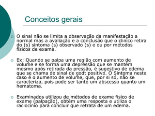 Conceitos gerais
 O sinal não se limita a observação da manifestação a
normal mas a avaliação e a conclusão que o clinico retira
do (s) sintoma (s) observado (s) e ou por métodos
físicos de exame.
 Ex: Quando se palpa uma região com aumento de
volume e se forma uma depressão que se mantém
mesmo após retirada da pressão, é sugestivo de edema
que se chama de sinal de godt positivo. O Sintoma neste
caso é o aumento de volume, que, por si só, não se
caracteriza, pois pode ser tanto um abscesso quanto um
hematoma.
 Examinados utilizou de métodos de exame físico de
exame (palpação), obtém uma resposta e utiliza o
raciocínio para concluir que retrata de um edema.
 
