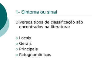 1- Sintoma ou sinal
Diversos tipos de classificação são
encontrados na literatura:
 Locais
 Gerais
 Principais
 Patognomônicos
 