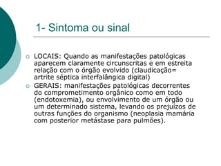 1- Sintoma ou sinal
 LOCAIS: Quando as manifestações patológicas
aparecem claramente circunscritas e em estreita
relação com o órgão evolvido (claudicação=
artrite séptica interfalângica digital)
 GERAIS: manifestações patológicas decorrentes
do comprometimento orgânico como em todo
(endotoxemia), ou envolvimento de um órgão ou
um determinado sistema, levando os prejuízos de
outras funções do organismo (neoplasia mamária
com posterior metástase para pulmões).
 