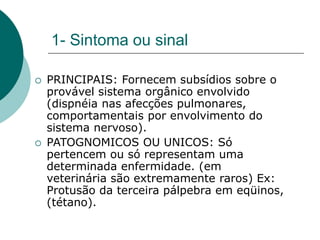 1- Sintoma ou sinal
 PRINCIPAIS: Fornecem subsídios sobre o
provável sistema orgânico envolvido
(dispnéia nas afecções pulmonares,
comportamentais por envolvimento do
sistema nervoso).
 PATOGNOMICOS OU UNICOS: Só
pertencem ou só representam uma
determinada enfermidade. (em
veterinária são extremamente raros) Ex:
Protusão da terceira pálpebra em eqüinos,
(tétano).
 