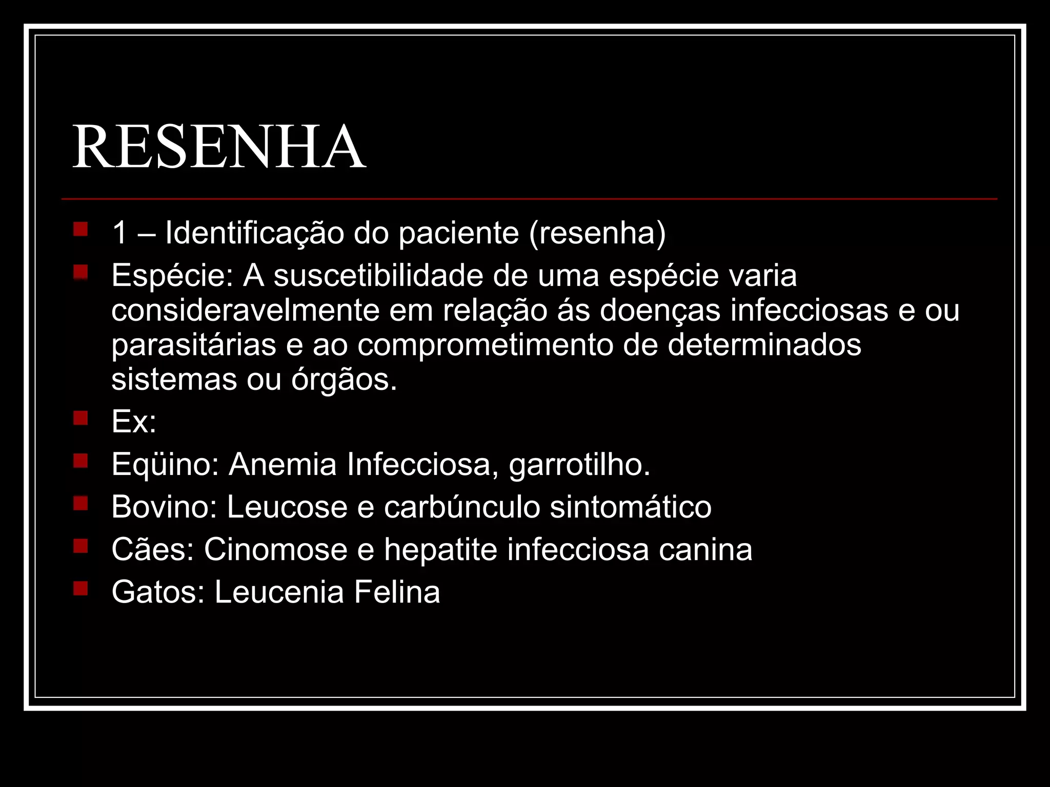 RESENHA
 1 – Identificação do paciente (resenha)
 Espécie: A suscetibilidade de uma espécie varia
consideravelmente em relação ás doenças infecciosas e ou
parasitárias e ao comprometimento de determinados
sistemas ou órgãos.
 Ex:
 Eqüino: Anemia Infecciosa, garrotilho.
 Bovino: Leucose e carbúnculo sintomático
 Cães: Cinomose e hepatite infecciosa canina
 Gatos: Leucenia Felina
 