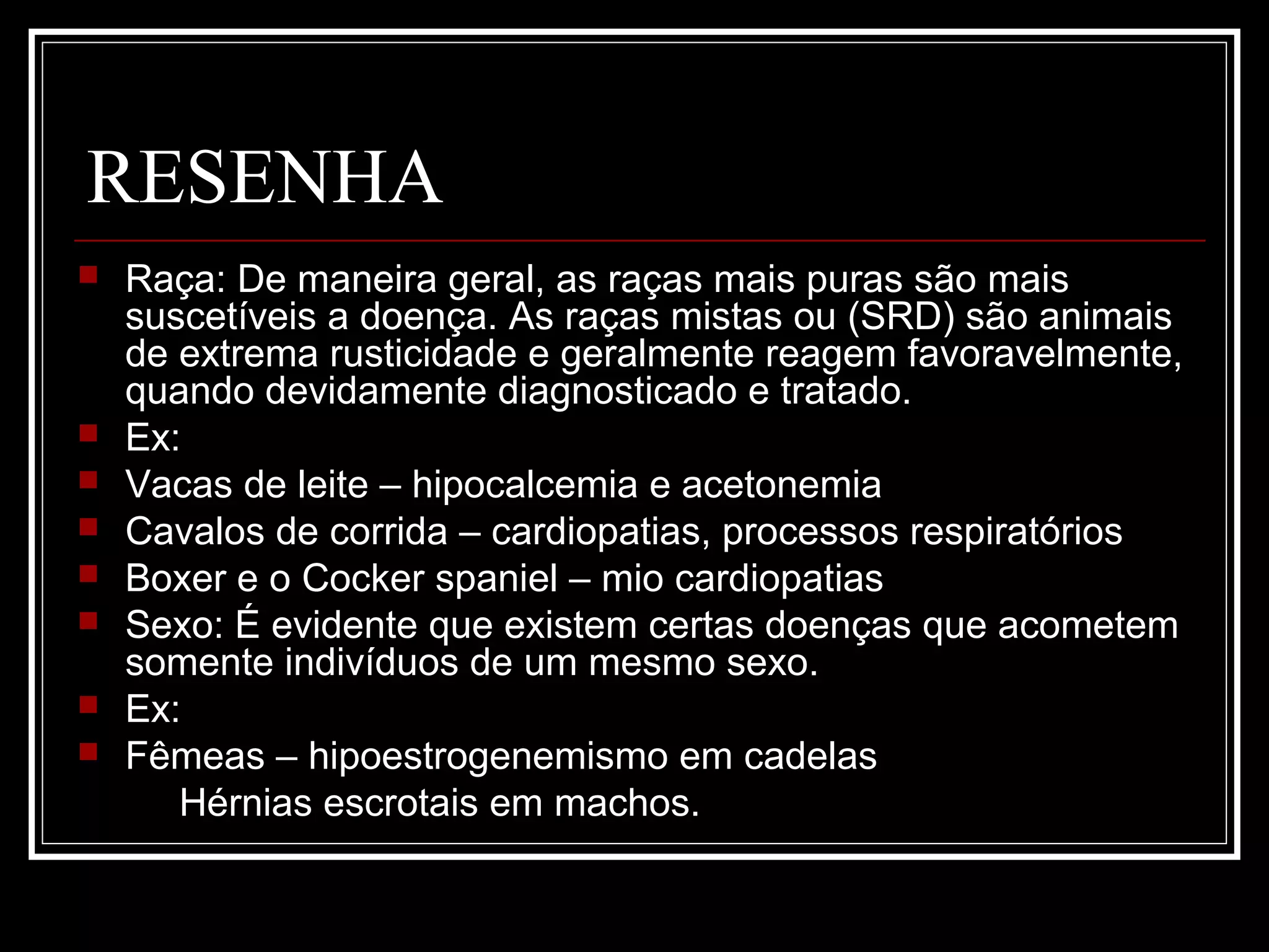 RESENHA
 Raça: De maneira geral, as raças mais puras são mais
suscetíveis a doença. As raças mistas ou (SRD) são animais
de extrema rusticidade e geralmente reagem favoravelmente,
quando devidamente diagnosticado e tratado.
 Ex:
 Vacas de leite – hipocalcemia e acetonemia
 Cavalos de corrida – cardiopatias, processos respiratórios
 Boxer e o Cocker spaniel – mio cardiopatias
 Sexo: É evidente que existem certas doenças que acometem
somente indivíduos de um mesmo sexo.
 Ex:
 Fêmeas – hipoestrogenemismo em cadelas
Hérnias escrotais em machos.
 