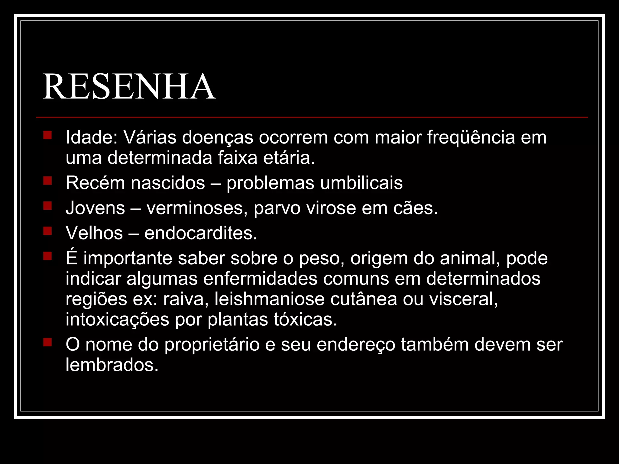 RESENHA
 Idade: Várias doenças ocorrem com maior freqüência em
uma determinada faixa etária.
 Recém nascidos – problemas umbilicais
 Jovens – verminoses, parvo virose em cães.
 Velhos – endocardites.
 É importante saber sobre o peso, origem do animal, pode
indicar algumas enfermidades comuns em determinados
regiões ex: raiva, leishmaniose cutânea ou visceral,
intoxicações por plantas tóxicas.
 O nome do proprietário e seu endereço também devem ser
lembrados.
 