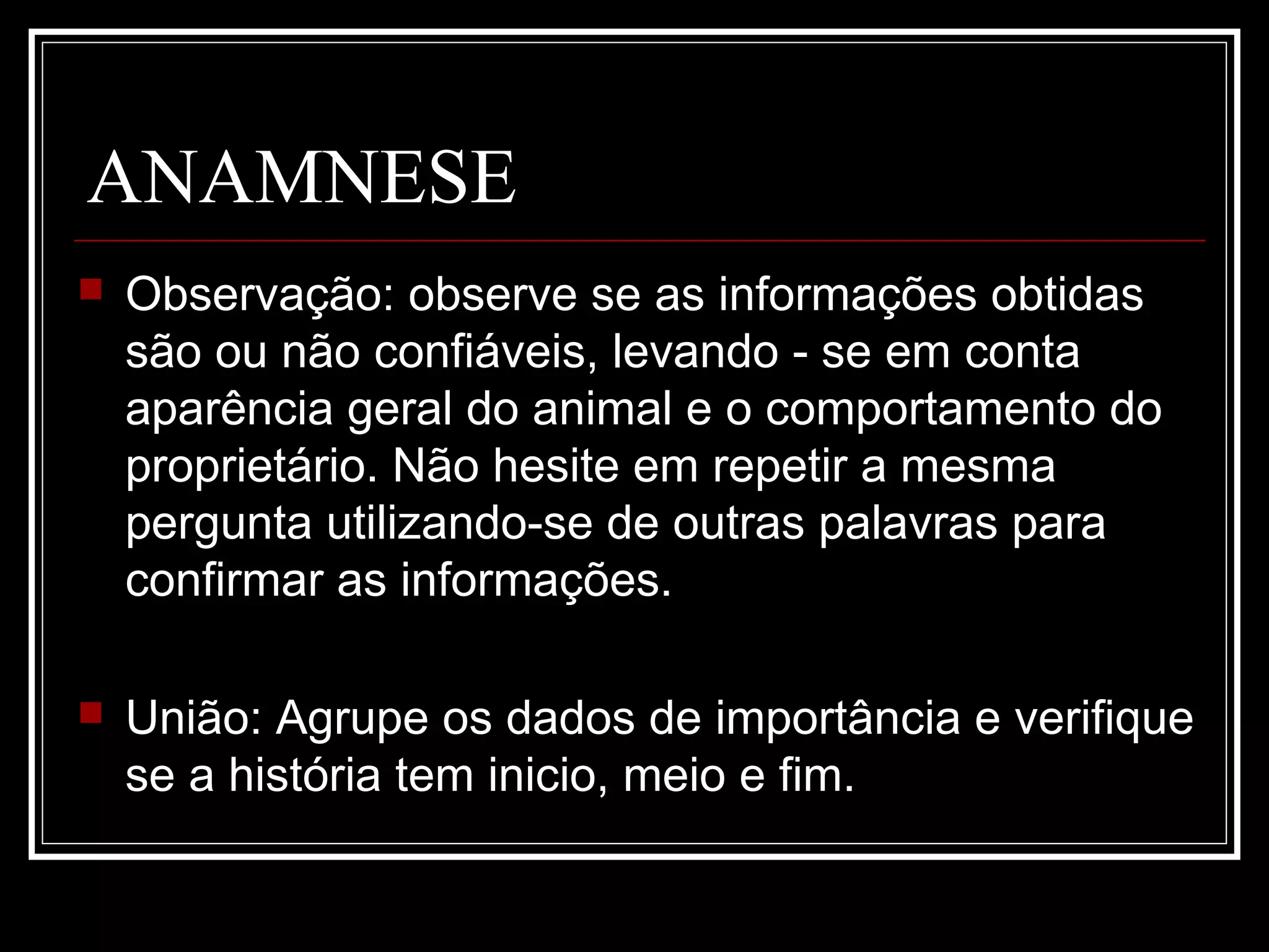 ANAMNESE
 Observação: observe se as informações obtidas
são ou não confiáveis, levando - se em conta
aparência geral do animal e o comportamento do
proprietário. Não hesite em repetir a mesma
pergunta utilizando-se de outras palavras para
confirmar as informações.
 União: Agrupe os dados de importância e verifique
se a história tem inicio, meio e fim.
 