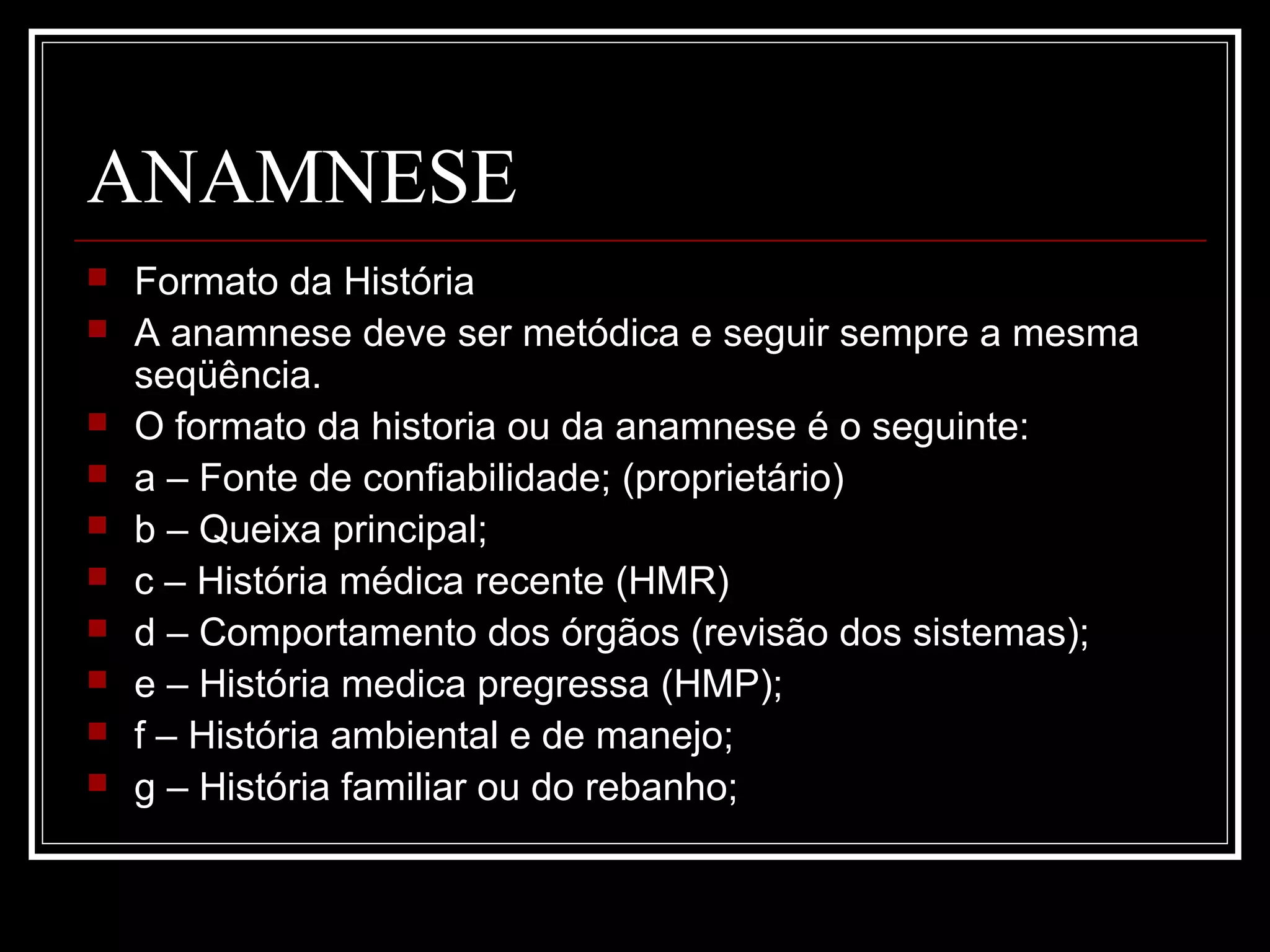 ANAMNESE
 Formato da História
 A anamnese deve ser metódica e seguir sempre a mesma
seqüência.
 O formato da historia ou da anamnese é o seguinte:
 a – Fonte de confiabilidade; (proprietário)
 b – Queixa principal;
 c – História médica recente (HMR)
 d – Comportamento dos órgãos (revisão dos sistemas);
 e – História medica pregressa (HMP);
 f – História ambiental e de manejo;
 g – História familiar ou do rebanho;
 