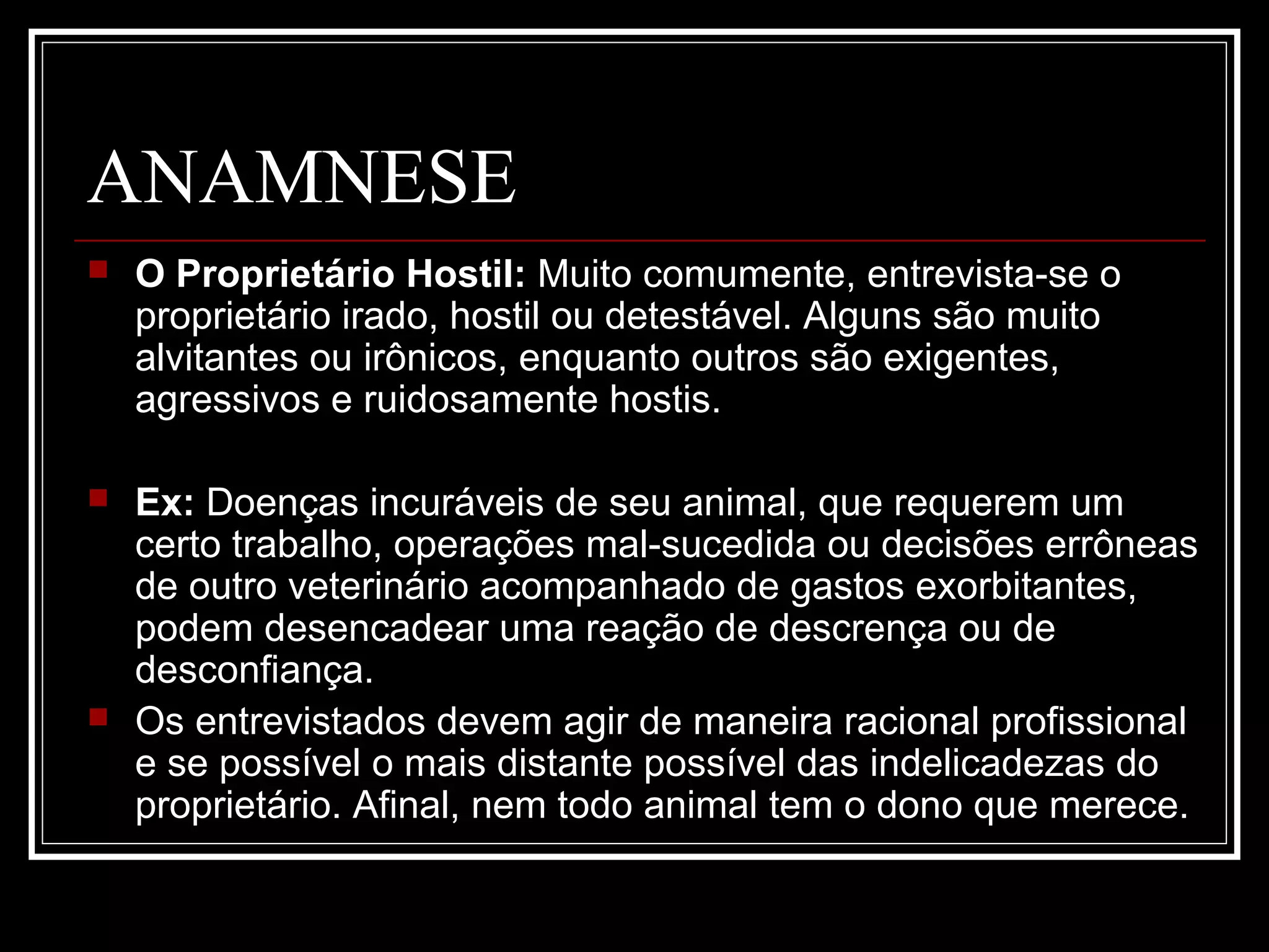 ANAMNESE
 O Proprietário Hostil: Muito comumente, entrevista-se o
proprietário irado, hostil ou detestável. Alguns são muito
alvitantes ou irônicos, enquanto outros são exigentes,
agressivos e ruidosamente hostis.
 Ex: Doenças incuráveis de seu animal, que requerem um
certo trabalho, operações mal-sucedida ou decisões errôneas
de outro veterinário acompanhado de gastos exorbitantes,
podem desencadear uma reação de descrença ou de
desconfiança.
 Os entrevistados devem agir de maneira racional profissional
e se possível o mais distante possível das indelicadezas do
proprietário. Afinal, nem todo animal tem o dono que merece.
 