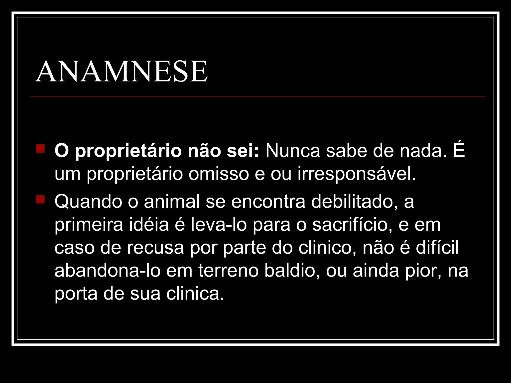 ANAMNESE
 O proprietário não sei: Nunca sabe de nada. É
um proprietário omisso e ou irresponsável.
 Quando o animal se encontra debilitado, a
primeira idéia é leva-lo para o sacrifício, e em
caso de recusa por parte do clinico, não é difícil
abandona-lo em terreno baldio, ou ainda pior, na
porta de sua clinica.
 