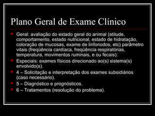 Plano Geral de Exame Clínico
 Geral: avaliação do estado geral do animal (atitude,
comportamento, estado nutricional, estado de hidratação,
coloração de mucosas, exame de linfonodos, etc) parâmetro
vitais (freqüência cardíaca, freqüência respiratórias,
temperatura, movimentos ruminais, e ou fecais):
 Especiais: exames físicos direcionado ao(s) sistema(s)
envolvido(s).
 4 – Solicitação e interpretação dos exames subsidiários
(caso necessário).
 5 – Diagnóstico e prognósticos.
 6 – Tratamentos (resolução do problema).
 
