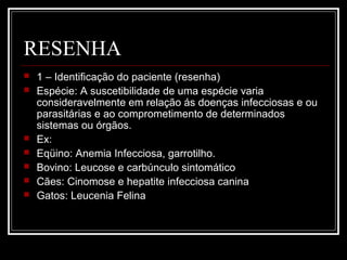 RESENHA
 1 – Identificação do paciente (resenha)
 Espécie: A suscetibilidade de uma espécie varia
consideravelmente em relação ás doenças infecciosas e ou
parasitárias e ao comprometimento de determinados
sistemas ou órgãos.
 Ex:
 Eqüino: Anemia Infecciosa, garrotilho.
 Bovino: Leucose e carbúnculo sintomático
 Cães: Cinomose e hepatite infecciosa canina
 Gatos: Leucenia Felina
 