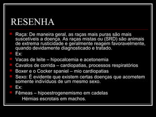 RESENHA
 Raça: De maneira geral, as raças mais puras são mais
suscetíveis a doença. As raças mistas ou (SRD) são animais
de extrema rusticidade e geralmente reagem favoravelmente,
quando devidamente diagnosticado e tratado.
 Ex:
 Vacas de leite – hipocalcemia e acetonemia
 Cavalos de corrida – cardiopatias, processos respiratórios
 Boxer e o Cocker spaniel – mio cardiopatias
 Sexo: É evidente que existem certas doenças que acometem
somente indivíduos de um mesmo sexo.
 Ex:
 Fêmeas – hipoestrogenemismo em cadelas
Hérnias escrotais em machos.
 