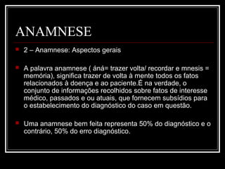 ANAMNESE
 2 – Anamnese: Aspectos gerais
 A palavra anamnese ( áná= trazer volta/ recordar e mnesis =
memória), significa trazer de volta à mente todos os fatos
relacionados à doença e ao paciente.É na verdade, o
conjunto de informações recolhidos sobre fatos de interesse
médico, passados e ou atuais, que fornecem subsídios para
o estabelecimento do diagnóstico do caso em questão.
 Uma anamnese bem feita representa 50% do diagnóstico e o
contrário, 50% do erro diagnóstico.
 