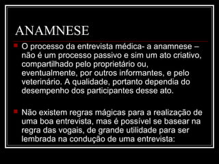 ANAMNESE
 O processo da entrevista médica- a anamnese –
não é um processo passivo e sim um ato criativo,
compartilhado pelo proprietário ou,
eventualmente, por outros informantes, e pelo
veterinário. A qualidade, portanto dependia do
desempenho dos participantes desse ato.
 Não existem regras mágicas para a realização de
uma boa entrevista, mas é possível se basear na
regra das vogais, de grande utilidade para ser
lembrada na condução de uma entrevista:
 
