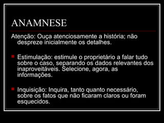ANAMNESE
Atenção: Ouça atenciosamente a história; não
despreze inicialmente os detalhes.
 Estimulação: estimule o proprietário a falar tudo
sobre o caso, separando os dados relevantes dos
inaproveitáveis. Selecione, agora, as
informações.
 Inquisição: Inquira, tanto quanto necessário,
sobre os fatos que não ficaram claros ou foram
esquecidos.
 