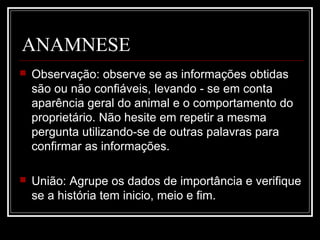 ANAMNESE
 Observação: observe se as informações obtidas
são ou não confiáveis, levando - se em conta
aparência geral do animal e o comportamento do
proprietário. Não hesite em repetir a mesma
pergunta utilizando-se de outras palavras para
confirmar as informações.
 União: Agrupe os dados de importância e verifique
se a história tem inicio, meio e fim.
 