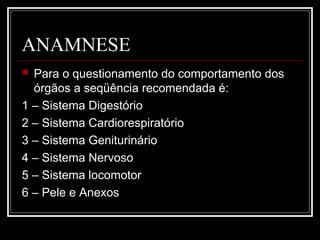 ANAMNESE
 Para o questionamento do comportamento dos
órgãos a seqüência recomendada é:
1 – Sistema Digestório
2 – Sistema Cardiorespiratório
3 – Sistema Geniturinário
4 – Sistema Nervoso
5 – Sistema locomotor
6 – Pele e Anexos
 